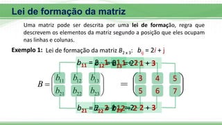 Lei de formação da matriz









23
22
21
13
12
11
b
b
b
b
b
b
B 








3
b11 = 2 . 1 + 1
4 5
5 6 7
b12 = 2 . 1 + 2
b13 = 2 . 1 + 3
b21 = 2 . 2 + 1
b22 = 2 . 2 + 2
b23 = 2 . 2 + 3
Uma matriz pode ser descrita por uma lei de formação, regra que
descrevem os elementos da matriz segundo a posição que eles ocupam
nas linhas e colunas.
Lei de formação da matriz B2 x 3: bij = 2i + j
Exemplo 1:
 