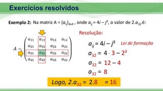 4 . 3 – 2²
Na matriz A = (aij)4x4 , onde aij = 4i – j², o valor de 2.a32 é:
Exemplo 2:
a32 =
Resolução:
aij = 4i – j² Lei de formação
12 – 4
a32 =
8
a32 =
Logo, 2.a32 = 2.8 = 16
Exercícios resolvidos
 