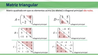 Matriz triangular
Matriz quadrada em que os elementos acima (ou abaixo) a diagonal principal são nulos.










7
2
0
3
A












9
4
11
0
1
5
0
0
2
B

















15
22
1
9
0
3
7
2
0
0
8
1
0
0
0
5
C
diagonal principal
diagonal principal
diagonal principal









7
0
5
3
D









 

9
0
0
7
1
0
8
4
2
E


















15
0
0
0
0
3
0
0
23
4
8
0
1
6
4
5
F
diagonal principal
diagonal principal
diagonal principal
 