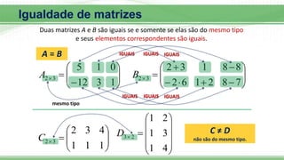 Igualdade de matrizes
Duas matrizes A e B são iguais se e somente se elas são do mesmo tipo
e seus elementos correspondentes são iguais.











1
3
12
0
1
5
3
2
A 















7
8
2
1
6
2
8
8
1
3
2
3
2
B
IGUAIS IGUAIS IGUAIS
IGUAIS IGUAIS IGUAIS










1
1
1
4
3
2
3
2
C












4
1
3
1
2
1
2
3
D C ≠ D
não são do mesmo tipo.
A = B
mesmo tipo
 