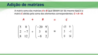 Adição de matrizes
A matriz soma das matrizes A e B (que devem ser do mesmo tipo) é a
matriz C obtida pela soma dos elementos correspondentes: C = A + B.
























2
8
6
3
9
20
12
8
7
2
0
5 15 9
5 1
0 14

 
 

 
 
 
A B C
=
+ =
 