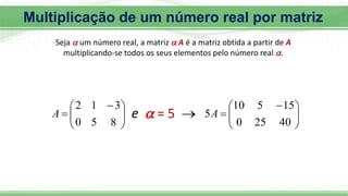 Seja  um número real, a matriz  A é a matriz obtida a partir de A
multiplicando-se todos os seus elementos pelo número real .







 

8
5
0
3
1
2
A  = 5
e  






 

40
25
0
15
5
10
5A
Multiplicação de um número real por matriz
 