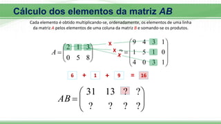 Cada elemento é obtido multiplicando-se, ordenadamente, os elementos de uma linha
da matriz A pelos elementos de uma coluna da matriz B e somando-se os produtos.









8
5
0
3
1
2
A











1
3
0
4
0
1
5
1
1
3
4
9
B









?
?
?
?
?
?
13
31
AB
6 + 1 + 9 = 16
Cálculo dos elementos da matriz AB
 