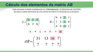 Cada elemento é obtido multiplicando-se, ordenadamente, os elementos de uma linha
da matriz A pelos elementos de uma coluna da matriz B e somando-se os produtos.









8
5
0
3
1
2
A











1
3
0
4
0
1
5
1
1
3
4
9
B
6 + 1 + 9 = 16









?
?
?
?
?
13
31
AB
16
Cálculo dos elementos da matriz AB
 