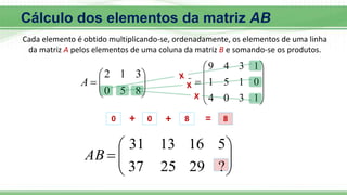 








8
5
0
3
1
2
A











1
3
0
4
0
1
5
1
1
3
4
9
B









?
29
25
37
5
16
13
31
AB
0 + 0 + 8 = 8
Cálculo dos elementos da matriz AB
Cada elemento é obtido multiplicando-se, ordenadamente, os elementos de uma linha
da matriz A pelos elementos de uma coluna da matriz B e somando-se os produtos.
 