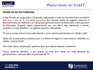 Maturidade do CobIT
MODELOS DE MATURIDADE

A Alta Direção de corporações e de grandes organizações é cada vez mais solicitada a considerar
quão bem a área de TI está sendo gerenciada. Em resposta, planos de negócios requerem o
desenvolvimento de melhorias e um apropriado gerenciamento e controle sobre a infra-estrutura
de informação. Enquanto alguns argumentariam que isso não é algo importante, é preciso
considerar o custo-benefício e as seguintes questões relacionadas:

•O que os nossos concorrentes estão fazendo e como estamos posicionados em relação a eles?

•Quais são as boas práticas aceitáveis para o ambiente de negócio e como estamos colocados em
relação a essas práticas?

•Com base nessas comparações, podemos dizer que estamos fazendo o suficiente?

•Como podemos identificar o que precisa ser feito para atingir um nível adequado de
gerenciamento e controle sobre os processos de TI?



  (47) 3026 4950
  sustentare.net
 