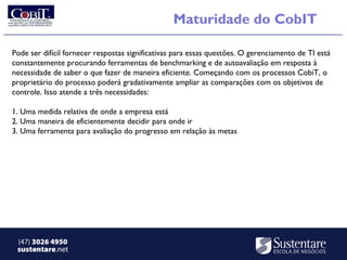 Maturidade do CobIT

Pode ser difícil fornecer respostas significativas para essas questões. O gerenciamento de TI está
constantemente procurando ferramentas de benchmarking e de autoavaliação em resposta à
necessidade de saber o que fazer de maneira eficiente. Começando com os processos CobiT, o
proprietário do processo poderá gradativamente ampliar as comparações com os objetivos de
controle. Isso atende a três necessidades:

1. Uma medida relativa de onde a empresa está
2. Uma maneira de eficientemente decidir para onde ir
3. Uma ferramenta para avaliação do progresso em relação às metas




 (47) 3026 4950
 sustentare.net
 