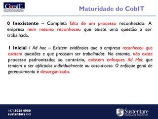Maturidade do CobIT

0 Inexistente – Completa falta de um processo reconhecido. A
empresa nem mesmo reconheceu que existe uma questão a ser
trabalhada.

1 Inicial / Ad hoc – Existem evidências que a empresa reconheceu que
existem questões e que precisam ser trabalhadas. No entanto, não existe
processo padronizado; ao contrário, existem enfoques Ad Hoc que
tendem a ser aplicados individualmente ou caso-a-caso. O enfoque geral de
gerenciamento é desorganizado.




(47) 3026 4950
sustentare.net
 