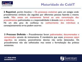 Maturidade do CobIT

2 Repetível, porém Intuitivo – Os processos evoluíram para um estágio onde
procedimentos similares são seguidos por diferentes pessoas fazendo a mesma
tarefa. Não existe um treinamento formal ou uma comunicação dos
procedimentos padronizados e a responsabilidade é deixado com o indivíduo.
Há um alto grau de confiança no conhecimento dos indivíduos e
conseqüentemente erros podem ocorrer.


3 Processo Definido – Procedimentos foram padronizados, documentados e
comunicados através de treinamento. É mandatório que esses processos sejam
seguidos; no entanto, possivelmente desvios não serão detectados. Os
procedimentos não são sofisticados mas existe a formalização das práticas
existentes.




(47) 3026 4950
sustentare.net
 