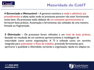 Maturidade do CobIT

4 Gerenciado e Mensurável – A gerencia monitora e mede a aderência aos
procedimentos e adota ações onde os processos parecem não estar funcionando
muito bem. Os processos estão debaixo de um constante aprimoramento e
fornecem boas práticas. Automação e ferramentas são utilizadas de uma maneira
limitada ou fragmentada.


5 Otimizado – Os processos foram refinados a um nível de boas práticas,
baseado no resultado de um contínuo aprimoramento e modelagem da
maturidade como outras organizações. A TI é utilizada como um caminho
integrado para automatizar o fluxo de trabalho, provendo ferramentas para
aprimorar a qualidade e efetividade, tornando a organização rápida em adaptar-se.




(47) 3026 4950
sustentare.net
 