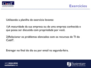 Exercícios


 Utilizando a planilha de exercício levante:

 1)A maturidade da sua empresa ou de uma empresa conhecida e
 que possa ser discutida com propriedade por você.

 2)Relacionar os problemas elencados com os recursos de TI do
 CobIT.


 Entregar no final do dia ou por email na segunda-feira.



(47) 3026 4950
sustentare.net
 