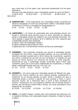 que, como saiu 1,0 min após o pai, demorará exatamente 3,0 min para
      alcançá-lo.
      Para que isso seja possível, qual a velocidade escalar do carro de Pedro?
      a) 60,0 km/h      b) 66,0 km/h       c) 72,0 km/h      d) 80,0 km/h     e)
90,0 km/h


  5. (UNITAU-SP) – Uma motocicleta com velocidade escalar constante de
     20,0m/s ultrapassa um trem de comprimento 100m e velocidade escalar
     constante de 15,0m/s. A duração da ultrapassagem é:
     a) 5s   b) 15s   c) 20s   d) 25s    e) 30s


  6. (UNICAMP) – As faixas de aceleração das auto-estradas devem ser
     longas o suficiente para permitir que um carro, partindo do repouso,
     atinja a velocidade escalar de 108km/h em uma estrada horizontal. Um
     carro popular é capaz de acelerar de 0 a 108km/h em 15s. Suponha que
     a aceleração escalar seja constante.
     a) Qual o valor da aceleração escalar?
     b) Qual a distancia percorrida em 10s?
     c) Qual deve ser o comprimento mínimo da faixa de aceleração?


  7. (VUNESP) – Um motorista, dirigindo seu veículo à velocidade escalar
     constante de 72,0 km/h, numa avenida retilínea, vê a luz vermelha do
     semáforo acender quando está a 35,0 metros do cruzamento, suponha
     que entre o instante em que ele vê a luz vermelha e o instante em que
     aciona os freios decorra um intervalo de tempo de 0,50 segundo.
     Admitindo-se que a aceleração escalar produzida pelos freios seja
     constante, para que o carro pare exatamente no cruzamento, o modulo
     dessa aceleração escalar deve ser, em m/s2, de:
     a) 2,0   b) 4,0    c) 6,0   d) 8,0   e) 10,0


  8. (FUVEST) – Um carro viaja com velocidade escalar de 90km/h (ou seja,
     25m/s) num trecho retilíneo de uma rodovia quando, subitamente, o
     motorista vê um animal parado na pista. Entre o instante em que o
     motorista avista o animal e aquele em que começa a frear, o carro
     percorre 15,0m. Se o motorista frear o carro à taxa constante de
     5,0m/s2, mantendo-o em sua trajetória retilínea, ele só evitará atingir o
     animal, que permanece imóvel todo o tempo, se o tiver percebido a uma
     distancia de, no mínimo:
     a) 15,0m     b) 31,25m   c) 52,5m   d) 77,5m      e) 125,0m


  9. (AFA) – O gráfico espaço x tempo para uma partícula que descreve um
     a trajetória retilínea, com aceleração escalar constante, é dado na figura
     a seguir:

            S(m)

      9,0
 