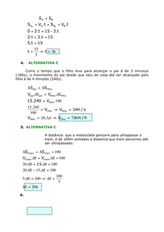S A = SB
       S0A + VA .t = S0B + VB.t
       0 + 2.t = 15 - 3.t
       2.t + 3.t = 15
       5.t = 15
            15
       t=      ﬁ t = 3s
             5

  4.   ALTERNATIVA C

       Como o tempo que o filho leva para alcançar o pai é de 3 minutos
(180s), o movimento do pai desde que saiu de casa até ser alcançado pelo
filho é de 4 minutos (240s).

       DSpai = DS filho
       Vpai.Dt pai = Vfilho .Dt filho
       15.240 = Vfilho .180
       15.240
                = Vfilho ﬁ Vfilho = 20m / s
        180
       Vfilho = 20.3,6 ﬁ Vfilho = 72km / h

  5. ALTERNATIVA C

                    A distância que a motocicleta percorre para ultrapassar o
                    trem, é de 100m somados à distancia que trem percorreu até
                    ser ultrapassado.

   DSmoto = DStrem + 100
   Vmoto.Dt = Vtrem.Dt + 100
   20.Dt = 15.Dt + 100
   20.Dt - 15.Dt = 100
                       100
   5.Dt = 100 ﬁ Dt =
                        5
   Dt = 20s

  6.
 