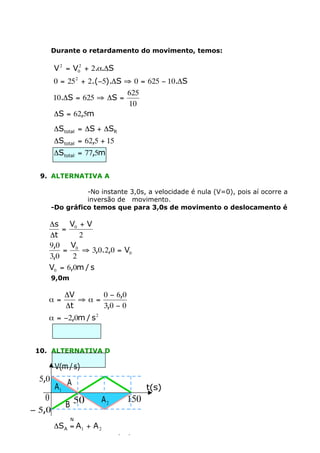 Durante o retardamento do movimento, temos:

        V 2 = V02 + 2.a.DS
        0 = 25 2 + 2.(-5).DS ﬁ 0 = 625 - 10.DS
                             625
        10.DS = 625 ﬁ DS =
                              10
        DS = 62,5m
        DStotal = DS + DSR
        DStotal = 62,5 + 15
        DStotal = 77,5m

  9. ALTERNATIVA A

                  -No instante 3,0s, a velocidade é nula (V=0), pois aí ocorre a
                  inversão de movimento.
        -Do gráfico temos que para 3,0s de movimento o deslocamento é

    Ds V0 + V
        =
    Dt       2
    9,0 V0
        =     ﬁ 3,0.2,0 = V0
    3,0    2
    V0 = 6,0m / s
        9,0m

            DV     0 - 6,0
    a=         ﬁa=
            Dt     3,0 - 0
    a = -2,0m / s 2



 10. ALTERNATIVA D

         V(m / s)
  5,0
         A1 A                        t(s)
   0            50       A2    150
            B
- 5,0
                N
        DS A = A1 + A 2
                    50.5 100.(-5)
        DS A =          +
                     2      2
 