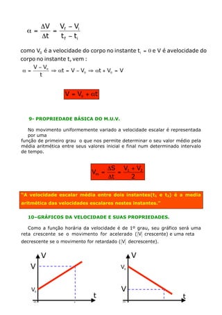 DV Vf - Vi
  a=        =
         Dt   t f - ti

como V0 é a velocidade do corpo no instante t i = 0 e V é avelocidade do
corpo no instante t, vem :
     V - V0
 a =        ﬁ at = V - V0 ﬁ at + V0 = V
       t


                  V = V0 + at


   9- PROPRIEDADE BÁSICA DO M.U.V.

   No movimento uniformemente variado a velocidade escalar é representada
   por uma
função de primeiro grau o que nos permite determinar o seu valor médio pela
média aritmética entre seus valores inicial e final num determinado intervalo
de tempo.


                                     DS V1 + V2
                              Vm =      =
                                     Dt    2

“A velocidade escalar média entre dois instantes(t1 e t2) é a media
aritmética das velocidades escalares nestes instantes.”


  10–GRÁFICOS DA VELOCIDADE E SUAS PROPRIEDADES.

   Como a função horária da velocidade é de 1º grau, seu gráfico será uma
reta crescente se o movimento for acelerado ( V crescente) e uma reta
decrescente se o movimento for retardado ( V decrescente).


         V                                     V
    V                                     V0



    V0                                    V
                              t                                      t
     0                t                    0                 t
 