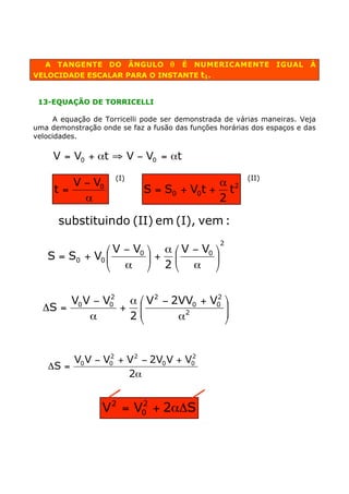 A TANGENTE DO ÂNGULO q              É   NUMERICAMENTE        IGUAL    À
VELOCIDADE ESCALAR PARA O INSTANTE t1.


 13-EQUAÇÃO DE TORRICELLI

      A equação de Torricelli pode ser demonstrada de várias maneiras. Veja
uma demonstração onde se faz a fusão das funções horárias dos espaços e das
velocidades.

     V = V0 + at ﬁ V - V0 = at
                     (I)                                (II)
        V - V0                             a
     t=                      S = S0 + V0t + t2
          a                                2

      substituindo (II) em (I), vem :
                                                 2
               Ê V - V0 ˆ a Ê V - V0 ˆ
   S = S0 + V0 Á        ˜+ Á         ˜
               Ë a ¯ 2Ë a ¯

               2
       V0 V - V0  a Ê V 2 - 2VV0 + V0 ˆ
                                    2
  DS =           + ÁÁ          2
                                      ˜
                                      ˜
           a      2Ë         a        ¯


        V0 V - V0 + V 2 - 2V0 V + V0
                2                  2
   DS =
                    2a


                  V 2 = V0 + 2aDS
                         2
 