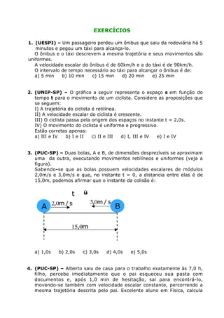 EXERCÍCIOS

1. (UESPI) – Um passageiro perdeu um ônibus que saiu da rodoviária há 5
   minutos e pegou um táxi para alcança-lo.
   O ônibus e o táxi descrevem a mesma trajetória e seus movimentos são
uniformes.
   A velocidade escalar do ônibus é de 60km/h e a do táxi é de 90km/h.
   O intervalo de tempo necessário ao táxi para alcançar o ônibus é de:
   a) 5 min    b) 10 min    c) 15 min    d) 20 min    e) 25 min


2. (UNIP-SP) – O gráfico a seguir representa o espaço s em função do
   tempo t para o movimento de um ciclista. Considere as proposições que
   se seguem:
   I) A trajetória do ciclista é retilínea.
   II) A velocidade escalar do ciclista é crescente.
   III) O ciclista passa pela origem dos espaços no instante t = 2,0s.
   IV) O movimento do ciclista é uniforme e progressivo.
   Estão corretas apenas:
   a) III e IV     b) I e II   c) II e III  d) I, III e IV e) I e IV


3. (PUC-SP) – Duas bolas, A e B, de dimensões desprezíveis se aproximam
   uma da outra, executando movimentos retilíneos e uniformes (veja a
   figura).
   Sabendo-se que as bolas possuem velocidades escalares de módulos
   2,0m/s e 3,0m/s e que, no instante t = 0, a distancia entre elas é de
   15,0m, podemos afirmar que o instante da colisão é:


                    t    0
                         =
             2,0m / s        3,0m / s
      A                                 B

                    15,0m



   a) 1,0s     b) 2,0s   c) 3,0s   d) 4,0s   e) 5,0s


4. (PUC-SP) – Alberto saiu de casa para o trabalho exatamente às 7,0 h,
   filho, percebe imediatamente que o pai esqueceu sua pasta com
   documentos e, após 1,0 min de hesitação, sai para encontrá-lo,
   movendo-se também com velocidade escalar constante, percorrendo a
   mesma trajetória descrita pelo pai. Excelente aluno em Física, calcula
 
