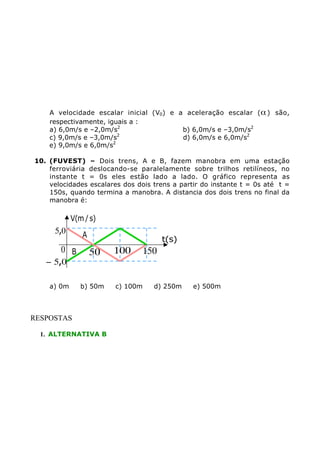 A velocidade escalar inicial (V0) e a aceleração escalar ( a ) são,
respectivamente, iguais a :
a) 6,0m/s e –2,0m/s2
b) 6,0m/s e –3,0m/s2
c) 9,0m/s e –3,0m/s2
d) 6,0m/s e 6,0m/s2
e) 9,0m/s e 6,0m/s2
10. (FUVEST) – Dois trens, A e B, fazem manobra em uma estação
ferroviária deslocando-se paralelamente sobre trilhos retilíneos, no
instante t = 0s eles estão lado a lado. O gráfico representa as
velocidades escalares dos dois trens a partir do instante t = 0s até t =
150s, quando termina a manobra. A distancia dos dois trens no final da
manobra é:

V(m / s)

5,0

0 B

- 5,0

a) 0m

A

t(s)

50
b) 50m

RESPOSTAS
1. ALTERNATIVA B

100

c) 100m

150

d) 250m

e) 500m

 