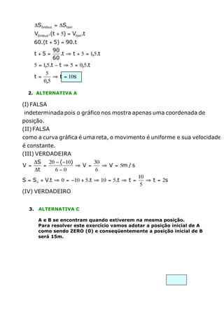 DSônibus = DStaxi
Vônibus.(t + 5) = Vtaxi.t
60.(t + 5) = 90.t
90
.t ﬁ t + 5 = 1,5.t
60
5 = 1,5.t - t ﬁ 5 = 0,5.t
5
t=
ﬁ t = 10s
0,5
t +5 =

2. ALTERNATIVA A

(I) FALSA
indeterminada pois o gráfico nos mostra apenas uma coordenada de
posição.
(II) FALSA
como a curva gráfica é uma reta, o movimento é uniforme e sua velocidade
é constante.
(III) VERDADEIRA
DS 20 - (-10)
30
V =
=
ﬁV =
ﬁ V = 5m / s
Dt
6-0
6
S = S 0 + V.t ﬁ 0 = -10 + 5.t ﬁ 10 = 5.t ﬁ t =

10
ﬁ t = 2s
5

(IV) VERDADEIRO
3.

ALTERNATIVA C
A e B se encontram quando estiverem na mesma posição.
Para resolver este exercício vamos adotar a posição inicial de A
como sendo ZERO (0) e conseqüentemente a posição inicial de B
será 15m.

 