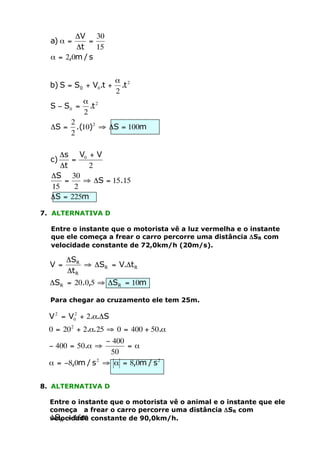 DV 30
=
Dt
15
a = 2,0m / s

a) a =

b) S = S0 + V0.t +
S - S0 =
DS =

a 2
.t
2

a 2
.t
2

2
.(10)2 ﬁ DS = 100m
2

Ds V0 + V
=
Dt
2
DS 30
=
ﬁ DS = 15.15
15
2
DS = 225m

c)

7. ALTERNATIVA D
Entre o instante que o motorista vê a luz vermelha e o instante
que ele começa a frear o carro percorre uma distância DSR com
velocidade constante de 72,0km/h (20m/s).

V =

DSR
ﬁ DSR = V.Dt R
Dt R

DSR = 20.0,5 ﬁ DSR = 10m
Para chegar ao cruzamento ele tem 25m.

V 2 = V02 + 2.a.DS
0 = 20 2 + 2.a.25 ﬁ 0 = 400 + 50.a
- 400
- 400 = 50.a ﬁ
=a
50
a = -8,0m / s 2 ﬁ a = 8,0m / s 2
8. ALTERNATIVA D
Entre o instante que o motorista vê o animal e o instante que ele
começa a frear o carro percorre uma distância DSR com
DSR = 15m
velocidade constante de 90,0km/h.

 