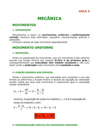 AULA 2
MECÂNICA
MOVIMENTOS
1- INTRODUÇÃO
Estudaremos a seguir os movimentos uniforme e uniformemente
variado. Veremos suas definições, equações, representações gráficas e
aplicações.
Faremos o estudo de cada movimento separadamente.
MOVIMENTO UNIFORME
2- DEFINIÇÃO.
Vimos na classificação de movimentos, que um movimento é dito uniforme
quando sua função horária dos espaços S=f(t) é de primeiro grau e
conseqüentemente sua velocidade tem módulo constante e não nula.
Assim sendo a aceleração neste movimento será constante e nula.
3- FUNÇÃO HORÁRIA DOS ESPAÇOS.
Sendo o movimento uniforme, sua velocidade será constante e uma das
formas de definirmos a função horária é através da equação da velocidade
escalar média que para este movimento é exatamente igual à velocidade
escalar instantânea.
4- REPRESENTAÇÃO GRÁFICA DO MOVIMENTO UNIFORME
if
if
m
tt
SS
V
t
S
VV
-
-
=ﬁ
D
D
==
SSVtSSVt
t
SS
V
:vemt,instantenocorpo
doposiçãoaéSetinstantenocorpodoposiçãoaéScomo 00
=+ﬁ-=ﬁ
-
=
0=
00
0
VtSS += 0
 