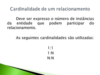 Deve ser expresso o número de instâncias
da entidade que podem participar do
relacionamento.

    As seguintes cardinalidades são utilizadas:

                     1:1
                     1:N
                     N:N
 