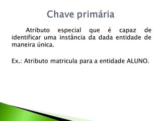 Atributo especial que é capaz de
identificar uma instância da dada entidade de
maneira única.

Ex.: Atributo matricula para a entidade ALUNO.
 