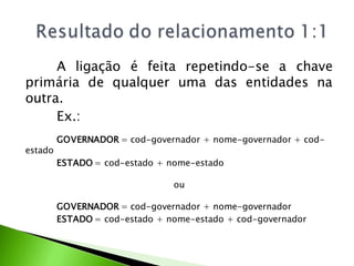A ligação é feita repetindo-se a chave
primária de qualquer uma das entidades na
outra.
     Ex.:
         GOVERNADOR = cod-governador + nome-governador + cod-
estado
         ESTADO = cod-estado + nome-estado

                                ou

         GOVERNADOR = cod-governador + nome-governador
         ESTADO = cod-estado + nome-estado + cod-governador
 