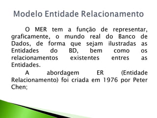 O MER tem a função de representar,
graficamente, o mundo real do Banco de
Dados, de forma que sejam ilustradas as
Entidades    do    BD,     bem   como     os
relacionamentos     existentes  entres    as
Entidades.
     A     abordagem         ER    (Entidade
Relacionamento) foi criada em 1976 por Peter
Chen;
 