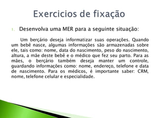 1.   Desenvolva uma MER para a seguinte situação:

     Um berçário deseja informatizar suas operações. Quando
um bebê nasce, algumas informações são armazenadas sobre
ele, tais como: nome, data do nascimento, peso do nascimento,
altura, a mãe deste bebê e o médico que fez seu parto. Para as
mães, o berçário também deseja manter um controle,
guardando informações como: nome, endereço, telefone e data
de nascimento. Para os médicos, é importante saber: CRM,
nome, telefone celular e especialidade.
 