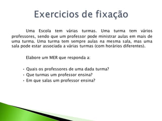 Uma Escola tem várias turmas. Uma turma tem vários
professores, sendo que um professor pode ministrar aulas em mais de
uma turma. Uma turma tem sempre aulas na mesma sala, mas uma
sala pode estar associada a várias turmas (com horários diferentes).

      Elabore um MER que responda a:

     • Quais os professores de uma dada turma?
     • Que turmas um professor ensina?
     • Em que salas um professor ensina?
 