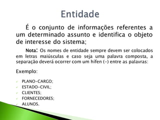 É o conjunto de informações referentes a
um determinado assunto e identifica o objeto
de interesse do sistema;
   Nota: Os nomes de entidade sempre devem ser colocados
em letras maiúsculas e caso seja uma palavra composta, a
separação deverá ocorrer com um hífen (-) entre as palavras:

Exemplo:

   PLANO-CARGO;
   ESTADO-CIVIL;
   CLIENTES;
   FORNECEDORES;
   ALUNOS.
 