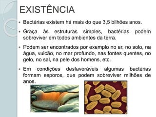 EXISTÊNCIA
 Bactérias existem há mais do que 3,5 bilhões anos.
 Graça às estruturas simples, bactérias podem
sobreviver em todos ambientes da terra.
 Podem ser encontrados por exemplo no ar, no solo, na
água, vulcão, no mar profundo, nas fontes quentes, no
gelo, no sal, na pele dos homens, etc.
 Em condições desfavoráveis algumas bactérias
formam esporos, que podem sobreviver milhões de
anos.
 