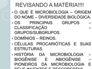 REVISANDO A MATÉRIA!!!!
 O QUE É MICROBIOLOGIA – ORIGEM
DO NOME – DIVERSIDADE BIOLÓGICA.
 OS PRINCIPAIS GRUPOS –
CLASSIFICAÇÃO –
GRUPOS/SUBGRUPOS.
 DOMÍNIOS – REINOS.
 CÉLULAS PROCARIÓTICAS E SUAS
ESTRUTURAS.
 HISTÓRIA DA MICROBIOLOGIA –
BIOGÊNISE E ABIOGÊNISE –
PIONEIROS DA MICROBIOLOGIA E
 