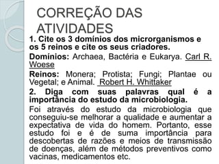 CORREÇÃO DAS
ATIVIDADES
1. Cite os 3 domínios dos microrganismos e
os 5 reinos e cite os seus criadores.
Domínios: Archaea, Bactéria e Eukarya. Carl R.
Woese
Reinos: Monera; Protista; Fungi; Plantae ou
Vegetal; e Animal. Robert H. Whittaker
2. Diga com suas palavras qual é a
importância do estudo da microbiologia.
Foi através do estudo da microbiologia que
conseguiu-se melhorar a qualidade e aumentar a
expectativa de vida do homem. Portanto, esse
estudo foi e é de suma importância para
descobertas de razões e meios de transmissão
de doenças, além de métodos preventivos como
vacinas, medicamentos etc.
 