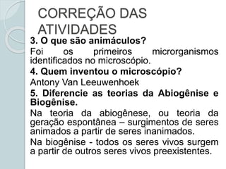 CORREÇÃO DAS
ATIVIDADES
3. O que são animáculos?
Foi os primeiros microrganismos
identificados no microscópio.
4. Quem inventou o microscópio?
Antony Van Leeuwenhoek
5. Diferencie as teorias da Abiogênise e
Biogênise.
Na teoria da abiogênese, ou teoria da
geração espontânea – surgimentos de seres
animados a partir de seres inanimados.
Na biogênise - todos os seres vivos surgem
a partir de outros seres vivos preexistentes.
 
