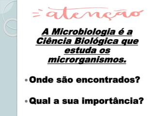 A Microbiologia é a
Ciência Biológica que
estuda os
microrganismos.
Onde são encontrados?
Qual a sua importância?
 