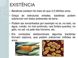 EXISTÊNCIA
 Bactérias existem há mais do que 3,5 bilhões anos.
 Graça às estruturas simples, bactérias podem
sobreviver em todos ambientes da terra.
 Podem ser encontrados por exemplo no ar, no solo, na
água, vulcão, no mar profundo, nas fontes quentes, no
gelo, no sal, na pele dos homens, etc.
 Em condições desfavoráveis algumas bactérias
formam esporos, que podem sobreviver milhões de
anos.
 