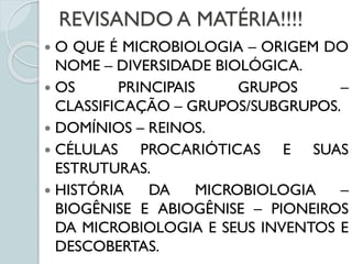 REVISANDO A MATÉRIA!!!!
 O QUE É MICROBIOLOGIA – ORIGEM DO
NOME – DIVERSIDADE BIOLÓGICA.
 OS PRINCIPAIS GRUPOS –
CLASSIFICAÇÃO – GRUPOS/SUBGRUPOS.
 DOMÍNIOS – REINOS.
 CÉLULAS PROCARIÓTICAS E SUAS
ESTRUTURAS.
 HISTÓRIA DA MICROBIOLOGIA –
BIOGÊNISE E ABIOGÊNISE – PIONEIROS
DA MICROBIOLOGIA E SEUS INVENTOS E
DESCOBERTAS.
 