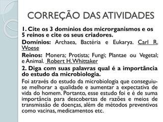 CORREÇÃO DAS ATIVIDADES
1. Cite os 3 domínios dos microrganismos e os
5 reinos e cite os seus criadores.
Domínios: Archaea, Bactéria e Eukarya. Carl R.
Woese
Reinos: Monera; Protista; Fungi; Plantae ou Vegetal;
e Animal. Robert H.Whittaker
2. Diga com suas palavras qual é a importância
do estudo da microbiologia.
Foi através do estudo da microbiologia que conseguiu-
se melhorar a qualidade e aumentar a expectativa de
vida do homem. Portanto, esse estudo foi e é de suma
importância para descobertas de razões e meios de
transmissão de doenças, além de métodos preventivos
como vacinas, medicamentos etc.
 