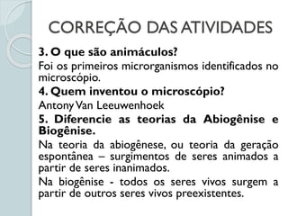 CORREÇÃO DAS ATIVIDADES
3. O que são animáculos?
Foi os primeiros microrganismos identificados no
microscópio.
4. Quem inventou o microscópio?
AntonyVan Leeuwenhoek
5. Diferencie as teorias da Abiogênise e
Biogênise.
Na teoria da abiogênese, ou teoria da geração
espontânea – surgimentos de seres animados a
partir de seres inanimados.
Na biogênise - todos os seres vivos surgem a
partir de outros seres vivos preexistentes.
 