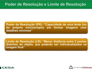Poder de Resolução (PR): “Capacidade de uma lente (ou
do próprio microscópio) em formar imagens com
detalhes mínimos”
Limite de Resolução (LR): “Menor distância entre 2 pontos
distintos do objeto, que poderão ser individualizados na
imagem final”
 