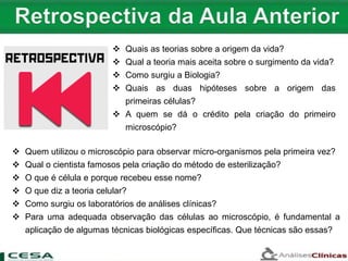  Quais as teorias sobre a origem da vida?
 Qual a teoria mais aceita sobre o surgimento da vida?
 Como surgiu a Biologia?
 Quais as duas hipóteses sobre a origem das
primeiras células?
 A quem se dá o crédito pela criação do primeiro
microscópio?
 Quem utilizou o microscópio para observar micro-organismos pela primeira vez?
 Qual o cientista famosos pela criação do método de esterilização?
 O que é célula e porque recebeu esse nome?
 O que diz a teoria celular?
 Como surgiu os laboratórios de análises clínicas?
 Para uma adequada observação das células ao microscópio, é fundamental a
aplicação de algumas técnicas biológicas específicas. Que técnicas são essas?
 
