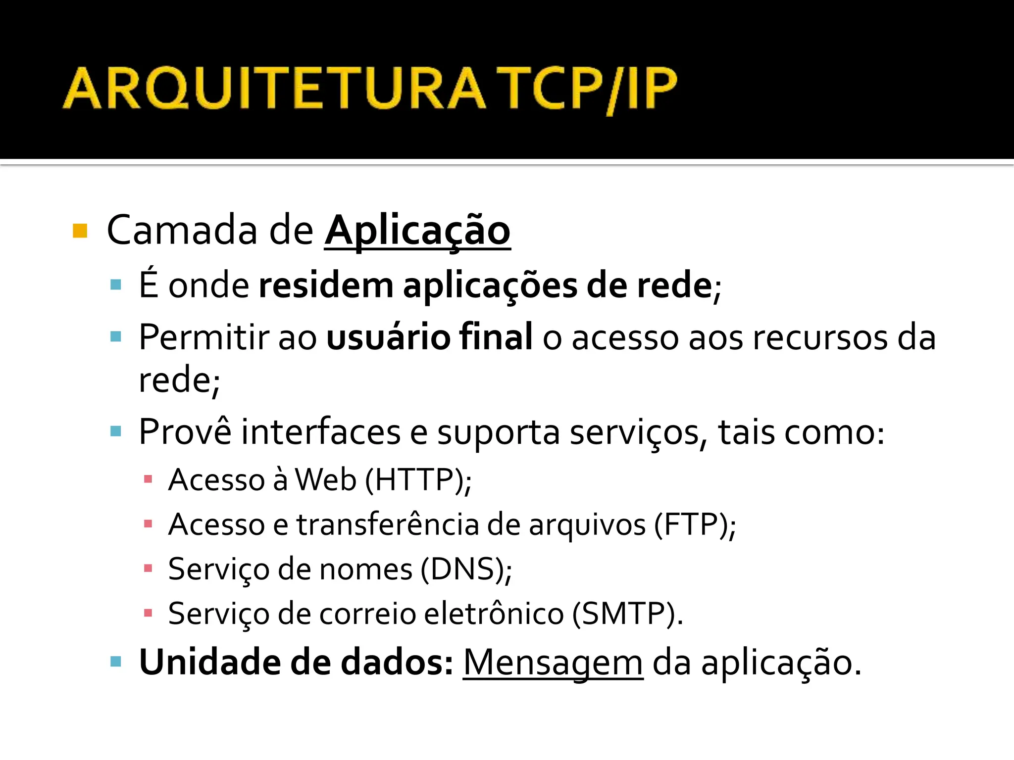  Camada de Aplicação
 É onde residem aplicações de rede;
 Permitir ao usuário final o acesso aos recursos da
rede;
 Provê interfaces e suporta serviços, tais como:
▪ Acesso àWeb (HTTP);
▪ Acesso e transferência de arquivos (FTP);
▪ Serviço de nomes (DNS);
▪ Serviço de correio eletrônico (SMTP).
 Unidade de dados: Mensagem da aplicação.
 