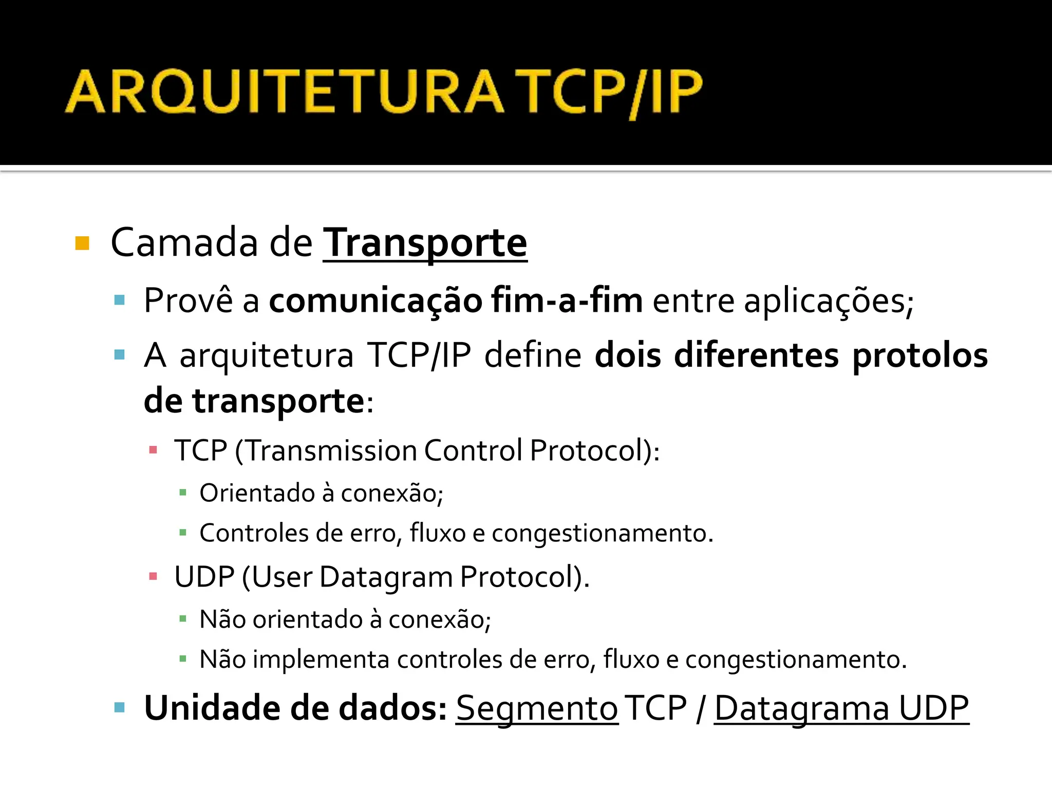  Camada de Transporte
 Provê a comunicação fim-a-fim entre aplicações;
 A arquitetura TCP/IP define dois diferentes protolos
de transporte:
▪ TCP (Transmission Control Protocol):
▪ Orientado à conexão;
▪ Controles de erro, fluxo e congestionamento.
▪ UDP (User Datagram Protocol).
▪ Não orientado à conexão;
▪ Não implementa controles de erro, fluxo e congestionamento.
 Unidade de dados: SegmentoTCP / Datagrama UDP
 