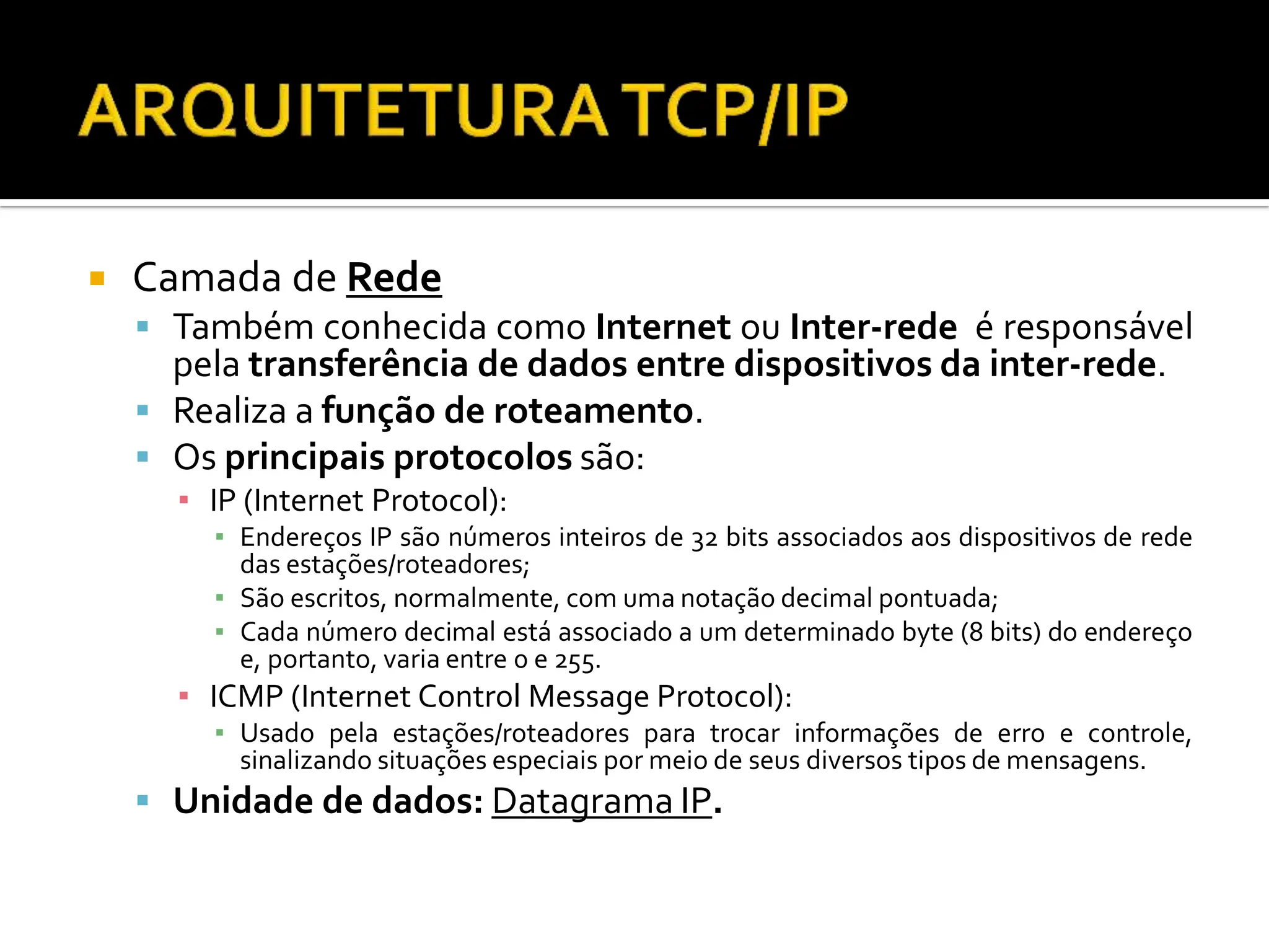  Camada de Rede
 Também conhecida como Internet ou Inter-rede é responsável
pela transferência de dados entre dispositivos da inter-rede.
 Realiza a função de roteamento.
 Os principais protocolos são:
▪ IP (Internet Protocol):
▪ Endereços IP são números inteiros de 32 bits associados aos dispositivos de rede
das estações/roteadores;
▪ São escritos, normalmente, com uma notação decimal pontuada;
▪ Cada número decimal está associado a um determinado byte (8 bits) do endereço
e, portanto, varia entre 0 e 255.
▪ ICMP (Internet Control Message Protocol):
▪ Usado pela estações/roteadores para trocar informações de erro e controle,
sinalizando situações especiais por meio de seus diversos tipos de mensagens.
 Unidade de dados: Datagrama IP.
 