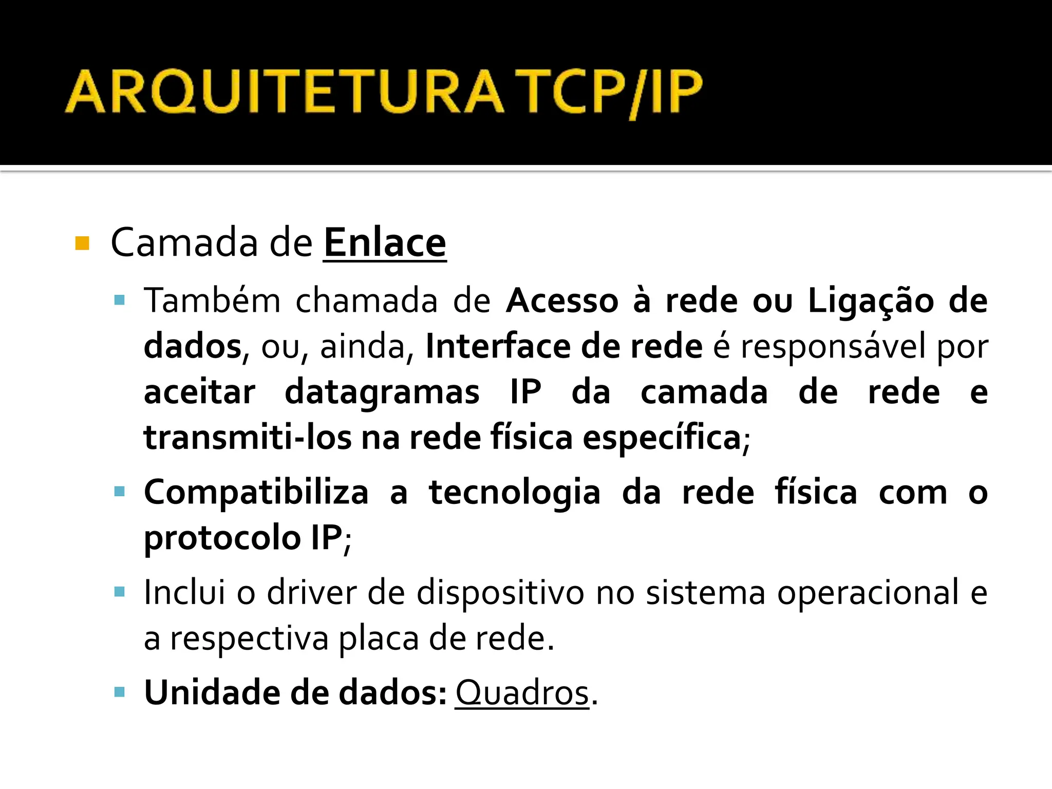  Camada de Enlace
 Também chamada de Acesso à rede ou Ligação de
dados, ou, ainda, Interface de rede é responsável por
aceitar datagramas IP da camada de rede e
transmiti-los na rede física específica;
 Compatibiliza a tecnologia da rede física com o
protocolo IP;
 Inclui o driver de dispositivo no sistema operacional e
a respectiva placa de rede.
 Unidade de dados: Quadros.
 
