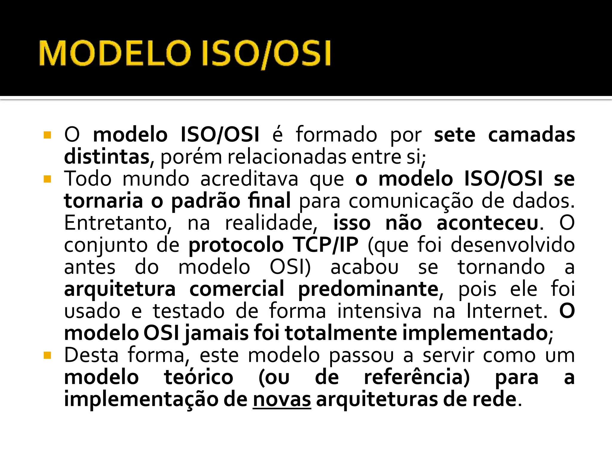  O modelo ISO/OSI é formado por sete camadas
distintas, porém relacionadas entre si;
 Todo mundo acreditava que o modelo ISO/OSI se
tornaria o padrão ﬁnal para comunicação de dados.
Entretanto, na realidade, isso não aconteceu. O
conjunto de protocolo TCP/IP (que foi desenvolvido
antes do modelo OSI) acabou se tornando a
arquitetura comercial predominante, pois ele foi
usado e testado de forma intensiva na Internet. O
modelo OSI jamais foi totalmente implementado;
 Desta forma, este modelo passou a servir como um
modelo teórico (ou de referência) para a
implementação de novas arquiteturas de rede.
 
