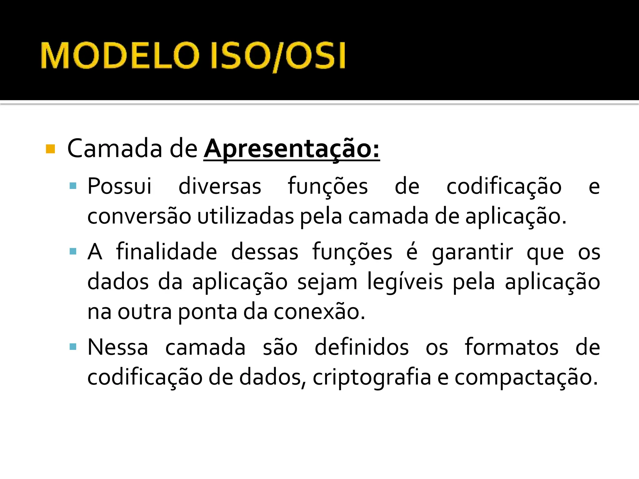  Camada de Apresentação:
 Possui diversas funções de codificação e
conversão utilizadas pela camada de aplicação.
 A finalidade dessas funções é garantir que os
dados da aplicação sejam legíveis pela aplicação
na outra ponta da conexão.
 Nessa camada são definidos os formatos de
codificação de dados, criptografia e compactação.
 