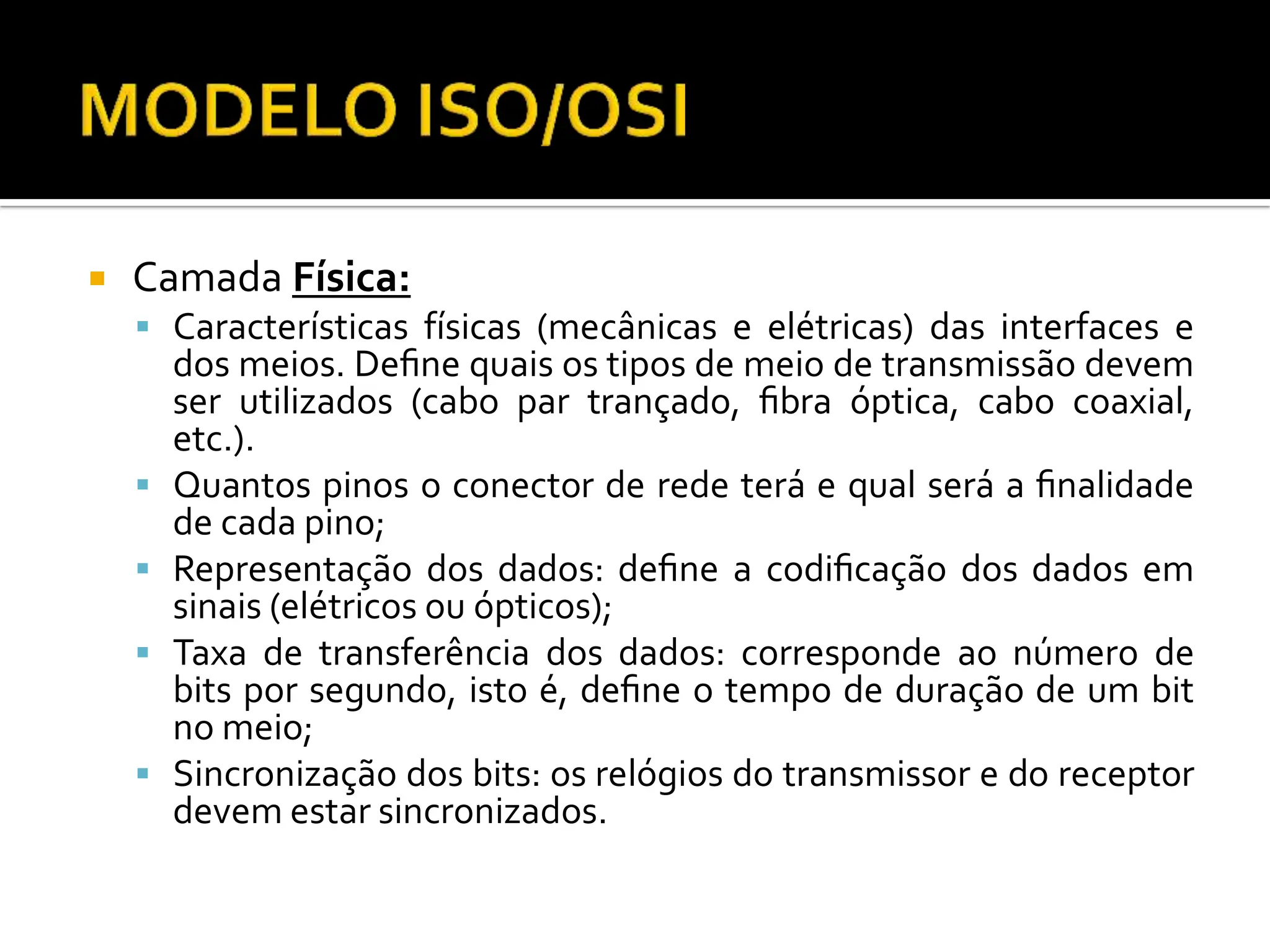  Camada Física:
 Características físicas (mecânicas e elétricas) das interfaces e
dos meios. Deﬁne quais os tipos de meio de transmissão devem
ser utilizados (cabo par trançado, ﬁbra óptica, cabo coaxial,
etc.).
 Quantos pinos o conector de rede terá e qual será a ﬁnalidade
de cada pino;
 Representação dos dados: deﬁne a codiﬁcação dos dados em
sinais (elétricos ou ópticos);
 Taxa de transferência dos dados: corresponde ao número de
bits por segundo, isto é, deﬁne o tempo de duração de um bit
no meio;
 Sincronização dos bits: os relógios do transmissor e do receptor
devem estar sincronizados.
 